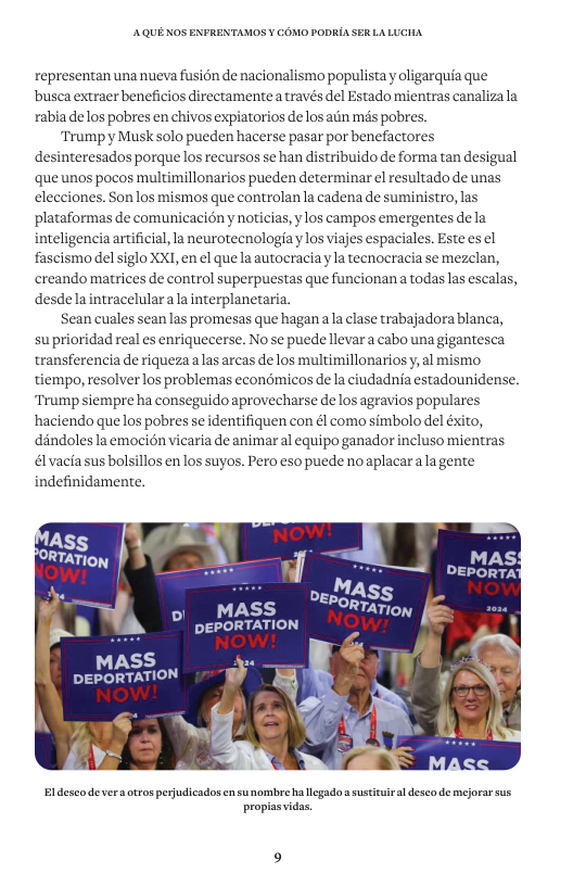 AQUE KOS ENFRENTAMOS ¥ COMO PODRIA SER LALUCHA representan una nueva fusion de nacionalismo populista y oligarquia que busca extraer beneficios directamente a través el Estado mientras canalizala rabia delos pobres en chivos expiatorios delos ain mas pobres. Trumpy Musksolo pueden hacerse pasar por benefactores desinteresados porque los recursos se han distribuido e forma tan desigual que unos pocos multimillonarios pueden determinar el resultado de unas elecciones. Son los mismos que controlana cadena de suministro, las plataformas de comunicaciény noticias, ylos campos emergentes dela inteligencia artificial, la neurotecnologia y los viajes espaciales. Este es el fascismo del siglo XXI, en el que la autocracia y la tecnocracia se mezclan, creando matrices de control superpuestas que funcionana todaslas escalas, desdelaintracelularala interplanetaria. Sean cuales sean las promesas que hagana la clase trabajadora blanca, su prioridad real es enriquecerse. No se puede llevar a cabo unagigantesca transferencia e riquezaalas arcas de los multimillonariosy, al mismo tiempo, resolver los problemas econémicos de la ciudadnia estadounidense. Trump siempre ha conseguido aprovecharse de los agravios populares haciendo que los pobres se identifiquen con él como simbolo del éxito, dandolesla emocién vicaria de animar al equipo ganador incluso mientras los en los suyos. Pero eso puede no aplacaralagente évacia sus bolsil indefinidamente. Mas, Dg, S MASS “*PORmarioy DEPORTATION w NOW! MASS DEPORTATION Bl desco deveraotros pejudicados en sunombre ha llegado s susticui al desco de mejorar sus propissvidas.